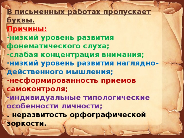 В письменных работах пропускает буквы. Причины: ·низкий уровень развития фонематического слуха; ·слабая концентрация внимания; ·низкий уровень развития наглядно-действенного мышления; ·несформированность приемов самоконтроля; ·индивидуальные типологические особенности личности; . неразвитость орфографической зоркости.