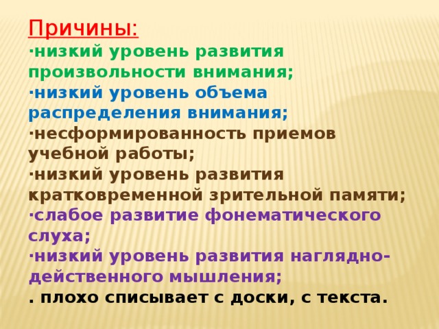 Причины: ·низкий уровень развития произвольности внимания; ·низкий уровень объема распределения внимания; ·несформированность приемов учебной работы; ·низкий уровень развития кратковременной зрительной памяти; ·слабое развитие фонематического слуха; ·низкий уровень развития наглядно-действенного мышления; . плохо списывает с доски, с текста.