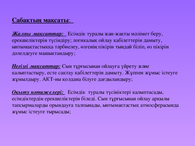 Сабақтың мақсаты :  Жалпы мақсаттар: Есімдік туралы жан-жақты мәлімет беру, ерекшеліктерін түсіндіру; логикалық ойлау қабілеттерін дамыту, ынтымақтастыққа тәрбиелеу, өзгенің пікірін тыңдай біліп, өз пікірін дәлелдеуге машықтандыру; Негізгі мақсаттар: Сын тұрғысынан ойлауға үйрету және қалыптастыру, есте сақтау қабілеттерін дамыту. Жұппен жұмыс істеуге жұмылдыру. АКТ-ны қолдана білуге дағдыландыру;  Оқыту нәтижелері: Есімдік туралы түсініктері қалыптасады, есімдіктердің ерекшеліктерін біледі. Сын тұрғысынан ойлау арқылы тапсырмаларды орындауға талпынады, ынтымақтастық атмосферасында жұмыс істеуге тырысады;