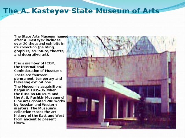 The A. Kasteyev State Museum of Arts   The State Arts Museum named after A. Kasteyev includes over 20 thousand exhibits in its collection (painting, graphics, sculpture, theatre, and decorative art).  It is a member of ICOM, the International Confederation of Museums. There are fourteen permanent, temporary and traveling exhibitions. The Museum's acquisitions began in 1935-36, when the Russian Museum and the A. S. Pushkin Museum of Fine Arts donated 200 works by Russian and Western masters. The Museum's collection traces the art history of the East and West from ancient to present times. 