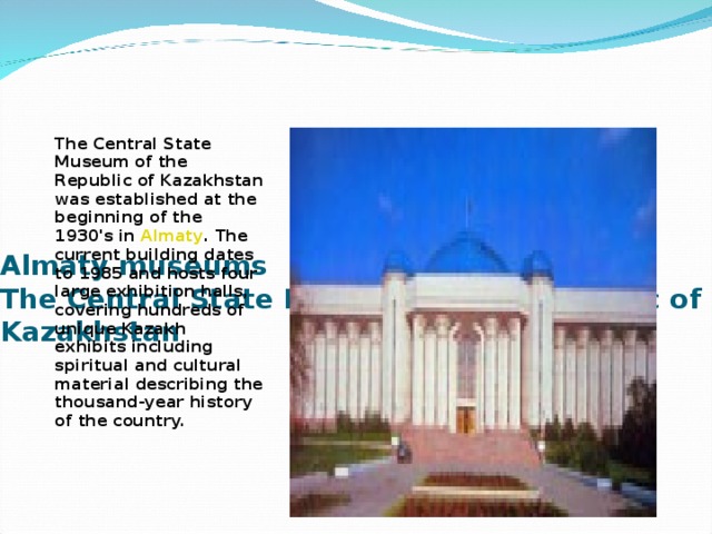 Almaty museums  The Central State Museum of the Republic of Kazakhstan   The Central State Museum of the Republic of Kazakhstan was established at the beginning of the 1930's in  Almaty . The current building dates to 1985 and hosts four large exhibition halls, covering hundreds of unique Kazakh exhibits including spiritual and cultural material describing the thousand-year history of the country.