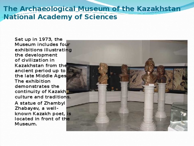 The Archaeological Museum of the Kazakhstan National Academy of Sciences   Set up in 1973, the Museum includes four exhibitions illustrating the development of civilization in Kazakhstan from the ancient period up to the late Middle Ages.   The exhibition demonstrates the continuity of Kazakh culture and traditions. A statue of Zhambyl Zhabayev, a well-known Kazakh poet, is located in front of the Museum. 