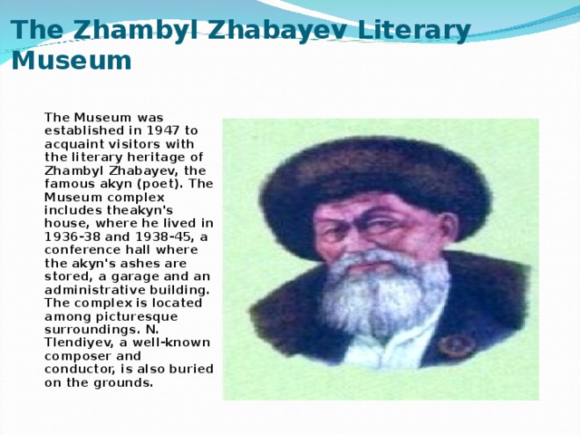 The Zhambyl Zhabayev Literary Museum   The Museum was established in 1947 to acquaint visitors with the literary heritage of Zhambyl Zhabayev, the famous akyn (poet). The Museum complex includes theakyn's house, where he lived in 1936-38 and 1938-45, a conference hall where the akyn's ashes are stored, a garage and an administrative building. The complex is located among picturesque surroundings. N. Tlendiyev, a well-known composer and conductor, is also buried on the grounds.
