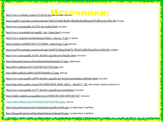 Источники; http://www.coollady.ru/puc/2/1s/b/16.jpg  школьный звонок http://stg867.rusfolder.com/download/?20623218&VRzB%2BcM2dLEBGgOscP%2B3nA%3D%3D  буквы http://www.prozagadki.ru/1361-pro-kuklu.html  загадки http://www.razumniki.ru/zagadki_pro_knigu.html  загадки http://www.segment.ru/data/images/liniya_sinyaya_1.jpg  тетрадь http://i.allday.ru/b9/8e/3d/1313354689_school-bag-2.jpg  рюкзак http://stg704.rusfolder.com/download/?26407243&rgJNoB7L7F2uN%2B1Pbq52NA%3D%3D  цифры http://www.prozagadki.ru/181-detskie-zagadki-pro-linejjku.html  загадки http://lenagold.narod.ru/fon/clipart/k/kar/karanda115.png  карандаш http://i013.radikal.ru/0711/d7/2b7cfa533f3f.png  мяч http://i044.radikal.ru/0811/62/97444ef01cc7.png  звёзды http://www.prozagadki.ru/954-detskie-zagadki-pro-kraski-karandash-uchebniki.html  загадки http://img-fotki.yandex.ru/get/5813/89635038.568/0_6d51c_36ac9e17_XL  школьные принадлежности http://www.prozagadki.ru/177-detskie-zagadki-pro-tetrad.html  загадки http://riddle-middle.ru/zagadki/otvety/%D0%9C%D1%8F%D1%87  загадки  http://s49.radikal.ru/i125/1005/be/856783419b34.png  кукла http://lenagold.narod.ru/fon/clipart/k/kor/gel/korob44.png  подарочные коробки http://lenagold.narod.ru/fon/clipart/k/kor/zel/korob16.png  подарочные коробки