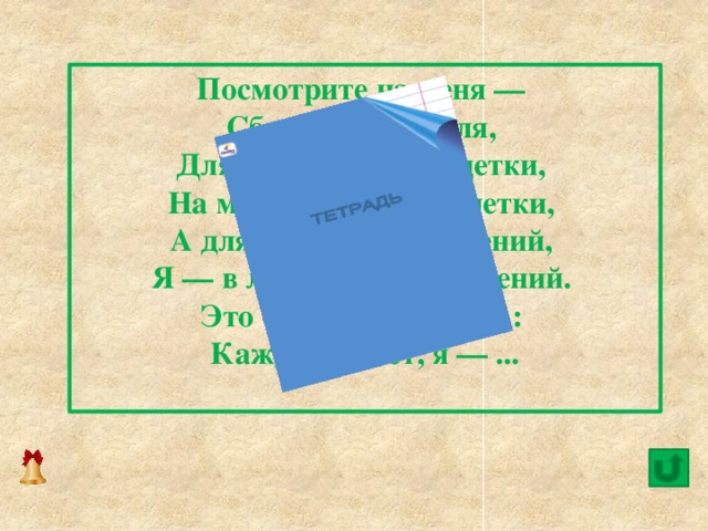 Посмотрите на меня —   Сбоку у меня поля,   Для задачек будут, детки,   На моих страницах клетки,   А для разных упражнений,   Я — в линейку, без сомнений.   Это — лёгкая загадка:   Каждый знает, я — ...   8