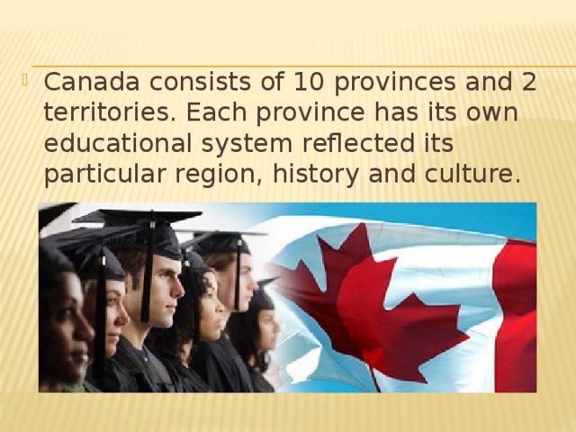Canada consists of 10 provinces and 2 territories. Each province has its own educational system reflected its particular region, history and culture.