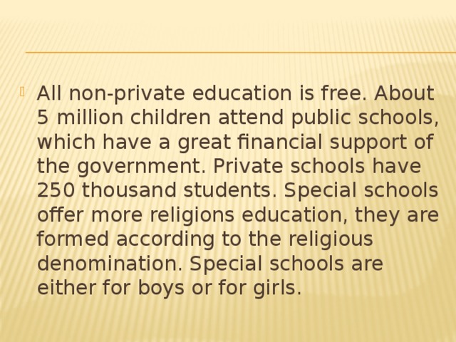 All non-private education is free. About 5 million children attend public schools, which have a great financial support of the government. Private schools have 250 thousand students. Special schools offer more religions education, they are formed according to the religious denomination. Special schools are either for boys or for girls.