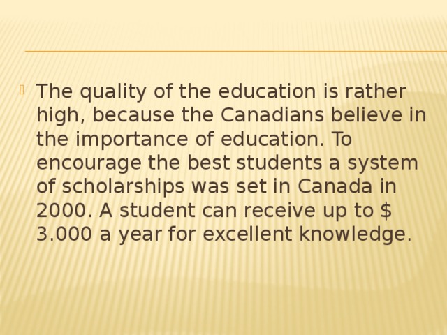 The quality of the education is rather high, because the Canadians believe in the importance of education. To encourage the best students a system of scholarships was set in Canada in 2000. A student can receive up to $ 3.000 a year for excellent knowledge.