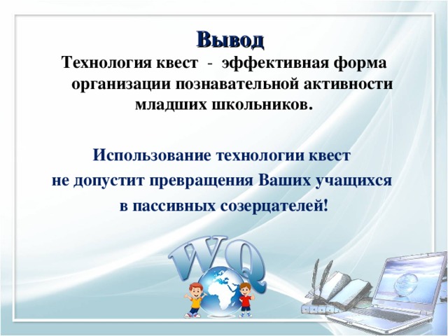 Вывод Технология квест - эффективная форма организации познавательной активности младших школьников.   Использование технологии квест не допустит превращения Ваших учащихся в пассивных созерцателей!