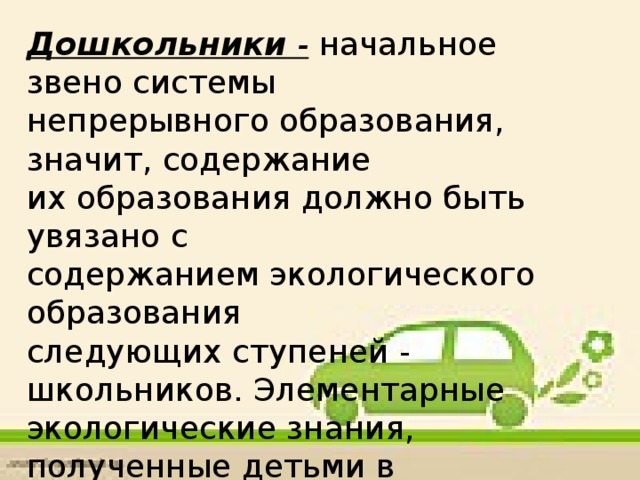 Дошкольники - начальное звено системы непрерывного образования, значит, содержание их образования должно быть увязано с содержанием экологического образования следующих ступеней - школьников. Элементарные экологические знания, полученные детьми в младшем возрасте, помогут им в дальнейшем осваивать предметы экологической направленности;