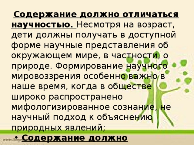 Содержание должно отличаться научностью. Несмотря на возраст, дети должны получать в доступной форме научные представления об окружающем мире, в частности, о природе. Формирование научного мировоззрения особенно важно в наше время, когда в обществе широко распространено мифологизированное сознание, не научный подход к объяснению природных явлений; • Содержание должно способствовать формированию у детей целостного восприятия окружающего мира, с одной стороны, и взаимосвязей частей этого целого - с другой;