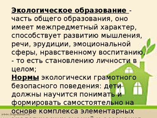 Экологическое образование - часть общего образования, оно имеет межпредметный характер, способствует развитию мышления, речи, эрудиции, эмоциональной сферы, нравственному воспитанию, - то есть становлению личности в целом; Нормы экологически грамотного безопасного поведения: дети должны научится понимать и формировать самостоятельно на основе комплекса элементарных экологических знаний и осознания причинно - следственных связей в природе;