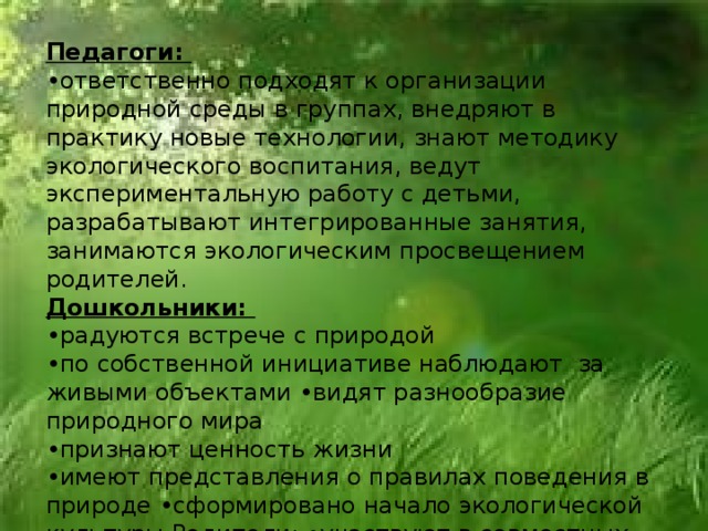 Педагоги: • ответственно подходят к организации природной среды в группах, внедряют в практику новые технологии, знают методику экологического воспитания, ведут экспериментальную работу с детьми, разрабатывают интегрированные занятия, занимаются экологическим просвещением родителей. Дошкольники: • радуются встрече с природой • по собственной инициативе наблюдают за живыми объектами •видят разнообразие природного мира • признают ценность жизни • имеют представления о правилах поведения в природе •сформировано начало экологической культуры Родители: •участвуют в совместных акциях и приобщении детей к миру природы