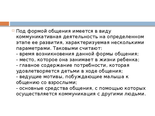 Под формой общения имеется в виду коммуникативная деятельность на определенном этапе ее развития, характеризуемая несколькими параметрами. Таковыми считают:  - время возникновения данной формы общения;  - место, которое она занимает в жизни ребенка;  - главное содержание потребности, которая удовлетворяется детьми в ходе общения;  - ведущие мотивы, побуждающие малыша к общению со взрослыми;  - основные средства общения, с помощью которых осуществляется коммуникация с другими людьми.