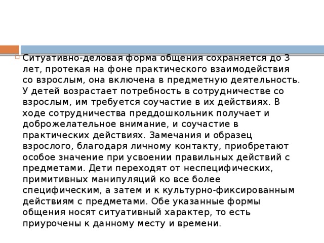 Ситуативно-деловая форма общения сохраняется до 3 лет, протекая на фоне практического взаимодействия со взрослым, она включена в предметную деятельность. У детей возрастает потребность в сотрудничестве со взрослым, им требуется соучастие в их действиях. В ходе сотрудничества преддошкольник получает и доброжелательное внимание, и соучастие в практических действиях. Замечания и образец взрослого, благодаря личному контакту, приобретают особое значение при усвоении правильных действий с предметами. Дети переходят от неспецифических, примитивных манипуляций ко все более специфическим, а затем и к культурно-фиксированным действиям с предметами. Обе указанные формы общения носят ситуативный характер, то есть приурочены к данному месту и времени.