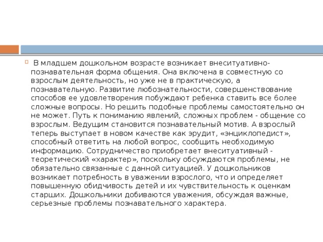   В младшем дошкольном возрасте возникает внеситуативно-познавательная форма общения. Она включена в совместную со взрослым деятельность, но уже не в практическую, а познавательную. Развитие любознательности, совершенствование способов ее удовлетворения побуждают ребенка ставить все 6олее сложные вопросы. Но решить подобные проблемы самостоятельно он не может. Путь к пониманию явлений, сложных проблем - общение со взрослым. Ведущим становится познавательный мотив. А взрослый теперь выступает в новом качестве как эрудит, «энциклопедист», способный ответить на любой вопрос, сообщить необходимую информацию. Сотрудничество приобретает внеситуативный - теоретический «характер», поскольку обсуждаются проблемы, не обязательно связанные с данной ситуацией. У дошкольников возникает потребность в уважении взрослого, что и определяет повышенную обидчивость детей и их чувствительность к оценкам старших. Дошкольники добиваются уважения, обсуждая важные, серьезные проблемы познавательного характера.