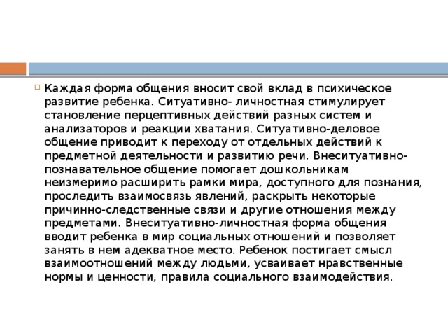 Каждая форма общения вносит свой вклад в психическое развитие ребенка. Ситуативно- личностная стимулирует становление перцептивных действий разных систем и анализаторов и реакции хватания. Ситуативно-деловое общение приводит к переходу от отдельных действий к предметной деятельности и развитию речи. Внеситуативно-познавательное общение помогает дошкольникам неизмеримо расширить рамки мира, доступного для познания, проследить взаимосвязь явлений, раскрыть некоторые причинно-следственные связи и другие отношения между предметами. Внеситуативно-личностная форма общения вводит ребенка в мир социальных отношений и позволяет занять в нем адекватное место. Ребенок постигает смысл взаимоотношений между людьми, усваивает нравственные нормы и ценности, правила социального взаимодействия.