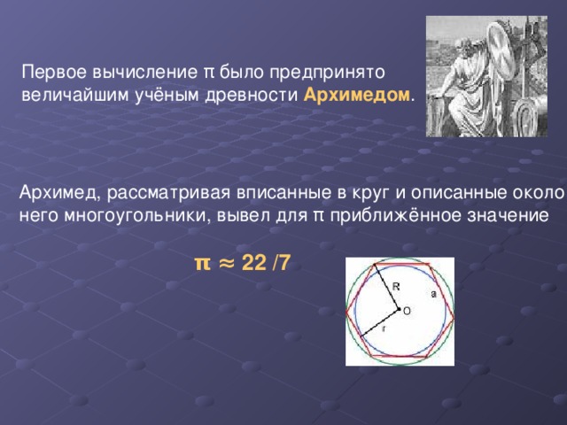 Первое вычисление π было предпринято величайшим учёным древности Архимедом . Архимед, рассматривая вписанные в круг и описанные около него многоугольники, вывел для π приближённое значение  π  ≈ 22 /7