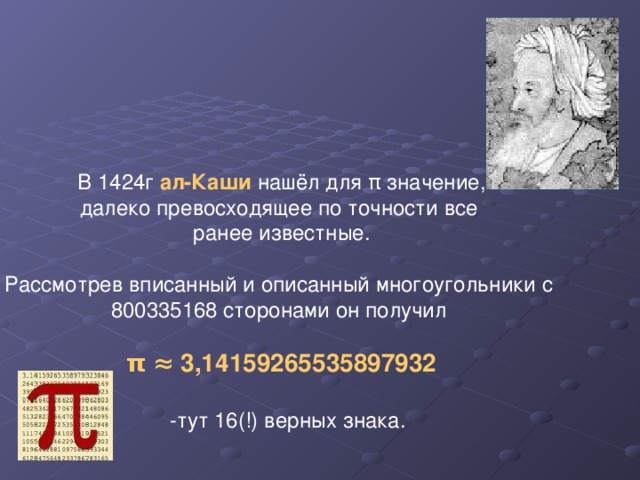 В 1424г ал-Каши нашёл для π значение, далеко превосходящее по точности все ранее известные. Рассмотрев вписанный и описанный многоугольники с 800335168 сторонами он получил π  ≈ 3,14159265535897932  -тут 16(!) верных знака.