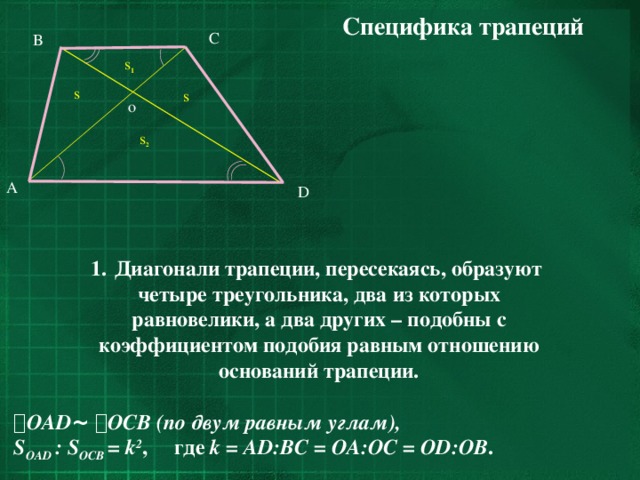 Специфика трапеций C B s 1 s s o s 2 A D Диагонали трапеции, пересекаясь, образуют четыре треугольника, два из которых равновелики, а два других – подобны с коэффициентом подобия равным отношению оснований трапеции.   OAD ~   OCB  (по двум равным углам), S OAD : S OCB = k 2 , где k = AD:BC = OA:OC = OD:OB . 11