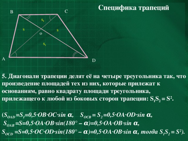 Специфика трапеций C B s 1 s s o s 2 A D 5. Диагонали трапеции делят её на четыре треугольника так, что произведение площадей тех из них, которые прилежат к основаниям, равно квадрату площади треугольника, прилежащего к любой из боковых сторон трапеции: S 1 S 2 = S 2 .  ( S OAD  = S 1 =0,5·OB·OC·sin α, S OCB =  S 2 =0,5·OA·OD·sin α,  S OAB  = S=0,5·OA·OB·sin(180°  –  α)=0,5·OA·OB·sin  α, S OCD = S=0,5·OC·OD·sin(180°  –  α)=0,5·OA·OB·sin  α, тогда S 1 S 2 = S 2 ).  13