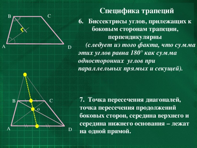 Специфика трапеций C B 6. Биссектрисы углов, прилежащих к боковым сторонам трапеции, перпендикулярны (следует из того факта, что сумма этих углов равна 180° как сумма односторонних углов при параллельных прямых и секущей).  A D 7. Точка пересечения диагоналей, точка пересечения продолжений боковых сторон, середина верхнего и середина нижнего основания – лежат на одной прямой. C B o A D