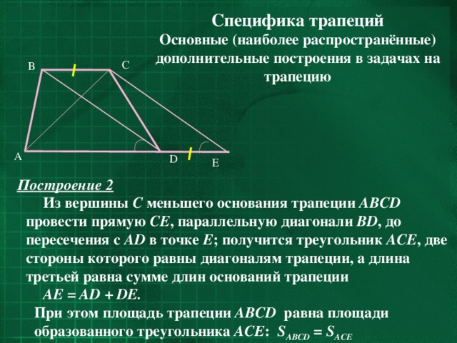 Специфика трапеций Основные (наиболее распространённые) дополнительные построения в задачах на трапецию  C B  A D E Построение 2  Из вершины С меньшего основания трапеции ABCD провести прямую CE , параллельную диагонали BD , до пересечения с AD в точке E ; получится треугольник ACE , две стороны которого равны диагоналям трапеции, а длина третьей равна сумме длин оснований трапеции AE = AD + DE.  При этом площадь трапеции ABCD равна площади образованного треугольника ACE : S ABCD = S ACE