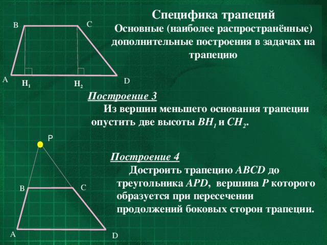 Специфика трапеций Основные (наиболее распространённые) дополнительные построения в задачах на трапецию C B  A   Построение 3  Из вершин меньшего основания трапеции опустить две высоты BH 1  и CH 2 . D H 1 H 2 P Построение 4  Достроить трапецию ABCD до треугольника APD , вершина Р которого образуется при пересечении продолжений боковых сторон трапеции. C B A D