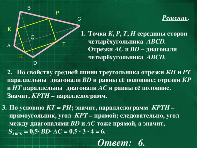 B     P  Решение .  Точки K , Р , Т , Н середины сторон четырёхугольника ABCD. Отрезки АС и ВD – диагонали  четырёхугольника ABCD. C K O T A H D 2. По свойству средней линии треугольника отрезки КН и РТ параллельны диагонали ВD и равны её половине; отрезки КР и НТ параллельны диагонали АС и равны её половине. Значит, КРТН – параллелограмм . По условию КТ = РН ;  значит,  параллелограмм КРТН – прямоугольник, угол КРТ – прямой;  следовательно, угол между диагоналями ВD и АС тоже прямой, а значит,  S ABCD = 0,5· ВD· АС = 0,5 · 3 · 4 = 6.       Ответ:  6.