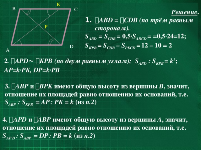 K B C Решение .  AВD =   CDB  (по трём равным сторонам). S AВD  = S CDB  = 0,5· S AВCD  = =0,5·24=12; S КРB = S CDB – S PKCD =  12 – 10 = 2 P D A 2 .  APD ~   KPB  (по двум равным углам); S AРD : S KPB = k 2 ; AP=k·PK, DP=k·PB 3.  AВP и  ВPK имеют общую высоту из вершины В , значит, отношение их площадей равно отношению их оснований, т.е. S AВP : S KPB  = АP  : PK = k (из п.2 ) 4.  APD и  ABP имеют общую высоту из вершины A , значит, отношение их площадей равно отношению их оснований, т.е. S AP D : S AВP  = DP  : PB = k (из п.2 )