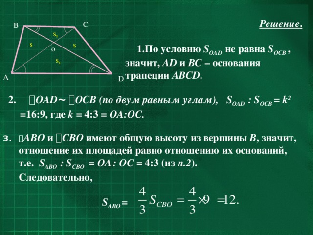Решение .  По условию S OAD  не равна S OCB  , значит, AD и BC – основания трапеции ABCD. C B s 1 s s o s 2 A D 2.  OAD ~   OCB  (по двум равным углам), S OAD : S OCB = k 2  =16:9, где k = 4:3 = OA:OC.  AВО и  СВО имеют общую высоту из вершины В , значит, отношение их площадей равно отношению их оснований, т.е. S AВО : S CВО  = ОА  : ОC = 4:3 (из п.2 ).  Следовательно,   S AВО = 24