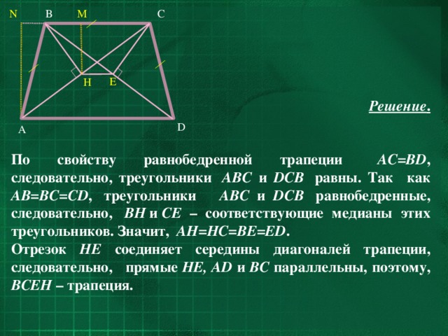 N C M B E H Решение .   По свойству равнобедренной трапеции    AC=BD , следовательно, треугольники  ABC и DCB  равны. Так как AB=BC=CD ,  треугольники    ABC и DCB  равнобедренные, следовательно,  BH  и  CE – соответствующие медианы этих треугольников. Значит,  AH=HC=BE=ED . Отрезок HE соединяет середины диагоналей трапеции, cледовательно, прямые HE, AD и BC параллельны, поэтому, BCEH – трапеция. D A 33