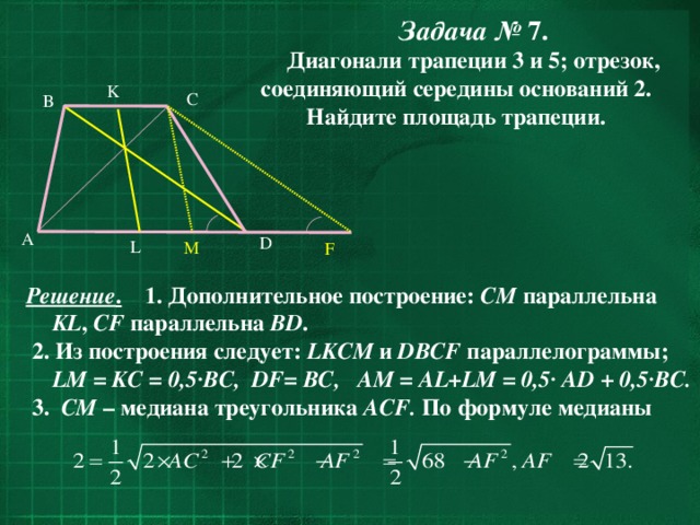 Задача № 7. Диагонали трапеции 3 и 5; отрезок, соединяющий середины оснований 2. Найдите площадь трапеции.  K C B  A D L M F Решение . 1. Дополнительное построение: СМ параллельна KL , CF параллельна BD .  2. Из построения следует: LKCM и DBCF параллелограммы; LM = KC = 0,5·BC, DF= BC, AM = AL+LM = 0,5· AD + 0,5·BC.  3. CM – медиана треугольника ACF. По формуле медианы