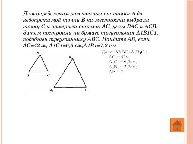 Для определения расстояния от точки А до недопустимой точки В на местности выбрали точку С и измерили отрезок АС, углы ВАС и АСВ. Затем построили на бумаге треугольник А1В1С1, подобный треугольнику АВС. Найдите АВ, если АС=42 м, А1С1=6,3 см,А1В1=7,2 см