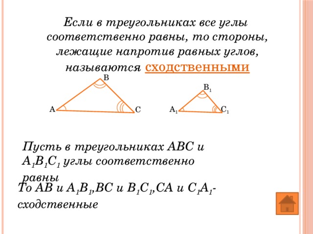 Если в треугольниках все углы соответственно равны, то стороны, лежащие напротив равных углов, называются сходственными B B 1 A 1 C 1 A C Пусть в треугольниках АВС и А 1 В 1 С 1 углы соответственно равны То АВ и А 1 В 1 ,ВС и В 1 С 1 ,СА и С 1 А 1 -сходственные