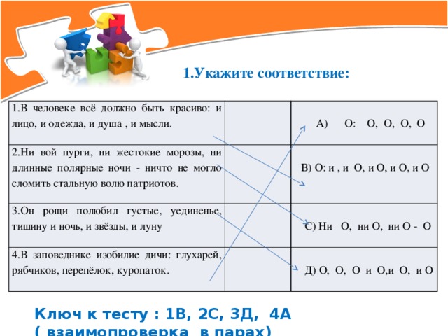 1.Укажите соответствие: 1.В человеке всё должно быть красиво: и лицо, и одежда, и душа , и мысли. 2.Ни вой пурги, ни жестокие морозы, ни длинные полярные ночи - ничто не могло сломить стальную волю патриотов. 3.Он рощи полюбил густые, уединенье, тишину и ночь, и звёзды, и луну А) O: O, O, O, O 4.В заповеднике изобилие дичи: глухарей, рябчиков, перепёлок, куропаток. В) O: и , и O, и O, и O, и O С) Ни O, ни O, ни O - O Д) O, O, O и O,и O, и O Ключ к тесту : 1В, 2С, 3Д, 4А ( взаимопроверка в парах)