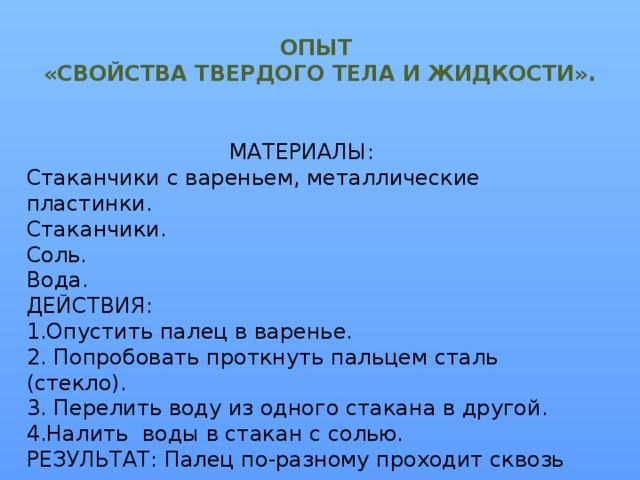 ОПЫТ  «СВОЙСТВА ТВЕРДОГО ТЕЛА И ЖИДКОСТИ». МАТЕРИАЛЫ: Стаканчики с вареньем, металлические пластинки. Стаканчики. Соль. Вода. ДЕЙСТВИЯ: 1.Опустить палец в варенье. 2. Попробовать проткнуть пальцем сталь (стекло). 3. Перелить воду из одного стакана в другой. 4.Налить воды в стакан с солью. РЕЗУЛЬТАТ: Палец по-разному проходит сквозь вещества, т.к. частички из которых они состоят, по-разному расположены. (Молекулы и молекулярная структура веществ).