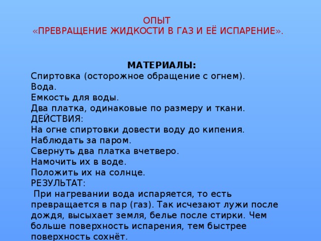 ОПЫТ  «ПРЕВРАЩЕНИЕ ЖИДКОСТИ В ГАЗ И ЕЁ ИСПАРЕНИЕ». МАТЕРИАЛЫ: Спиртовка (осторожное обращение с огнем). Вода. Емкость для воды. Два платка, одинаковые по размеру и ткани. ДЕЙСТВИЯ: На огне спиртовки довести воду до кипения. Наблюдать за паром. Свернуть два платка вчетверо. Намочить их в воде. Положить их на солнце. РЕЗУЛЬТАТ:  При нагревании вода испаряется, то есть превращается в пар (газ). Так исчезают лужи после дождя, высыхает земля, белье после стирки. Чем больше поверхность испарения, тем быстрее поверхность сохнёт.