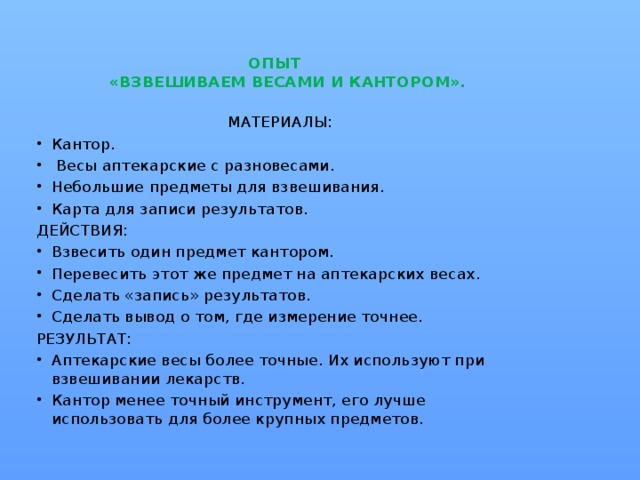 ОПЫТ  «ВЗВЕШИВАЕМ ВЕСАМИ И КАНТОРОМ».   МАТЕРИАЛЫ: Кантор.  Весы аптекарские с разновесами. Небольшие предметы для взвешивания. Карта для записи результатов. ДЕЙСТВИЯ: Взвесить один предмет кантором. Перевесить этот же предмет на аптекарских весах. Сделать «запись» результатов. Сделать вывод о том, где измерение точнее. РЕЗУЛЬТАТ: