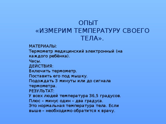 ОПЫТ  «ИЗМЕРИМ ТЕМПЕРАТУРУ СВОЕГО ТЕЛА».   МАТЕРИАЛЫ: Термометр медицинский электронный (на каждого ребёнка). Часы. ДЕЙСТВИЯ: Включить термометр. Поставить его под мышку. Подождать 3 минуты или до сигнала термометра. РЕЗУЛЬТАТ: У всех людей температура 36,5 градусов. Плюс – минус один – два градуса. Это нормальная температура тела. Если выше – необходимо обратится к врачу.  