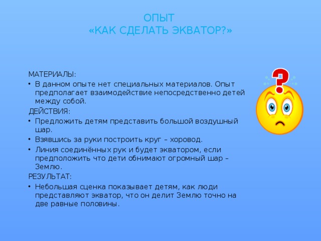 ОПЫТ  «КАК СДЕЛАТЬ ЭКВАТОР?»   МАТЕРИАЛЫ: В данном опыте нет специальных материалов. Опыт предполагает взаимодействие непосредственно детей между собой. ДЕЙСТВИЯ: Предложить детям представить большой воздушный шар. Взявшись за руки построить круг – хоровод. Линия соединённых рук и будет экватором, если предположить что дети обнимают огромный шар – Землю. РЕЗУЛЬТАТ: