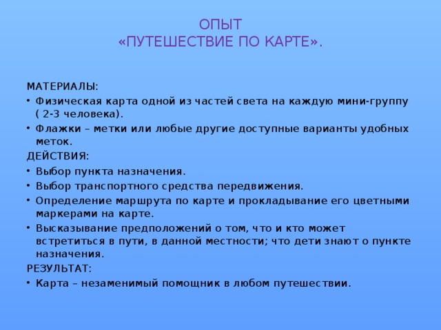 ОПЫТ  «ПУТЕШЕСТВИЕ ПО КАРТЕ».   МАТЕРИАЛЫ: Физическая карта одной из частей света на каждую мини-группу ( 2-3 человека). Флажки – метки или любые другие доступные варианты удобных меток. ДЕЙСТВИЯ: Выбор пункта назначения. Выбор транспортного средства передвижения. Определение маршрута по карте и прокладывание его цветными маркерами на карте. Высказывание предположений о том, что и кто может встретиться в пути, в данной местности; что дети знают о пункте назначения. РЕЗУЛЬТАТ: