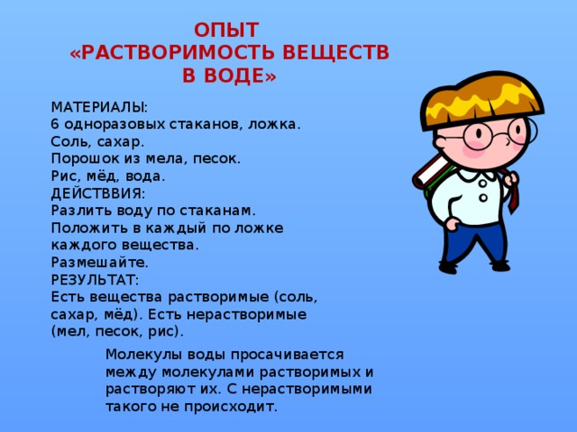 ОПЫТ  «РАСТВОРИМОСТЬ ВЕЩЕСТВ В ВОДЕ»   МАТЕРИАЛЫ: 6 одноразовых стаканов, ложка. Соль, сахар. Порошок из мела, песок. Рис, мёд, вода. ДЕЙСТВВИЯ: Разлить воду по стаканам. Положить в каждый по ложке каждого вещества. Размешайте. РЕЗУЛЬТАТ: Есть вещества растворимые (соль, сахар, мёд). Есть нерастворимые (мел, песок, рис). Молекулы воды просачивается между молекулами растворимых и растворяют их. С нерастворимыми такого не происходит.