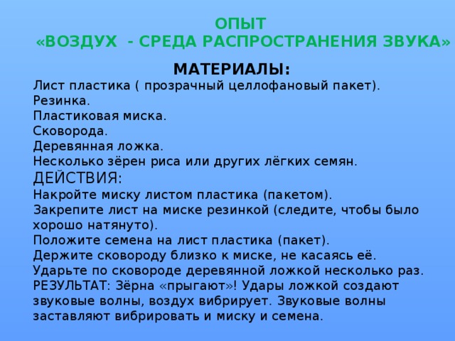 ОПЫТ  «ВОЗДУХ - СРЕДА РАСПРОСТРАНЕНИЯ ЗВУКА»   МАТЕРИАЛЫ: Лист пластика ( прозрачный целлофановый пакет). Резинка. Пластиковая миска. Сковорода. Деревянная ложка. Несколько зёрен риса или других лёгких семян. ДЕЙСТВИЯ: Накройте миску листом пластика (пакетом). Закрепите лист на миске резинкой (следите, чтобы было хорошо натянуто). Положите семена на лист пластика (пакет). Держите сковороду близко к миске, не касаясь её. Ударьте по сковороде деревянной ложкой несколько раз. РЕЗУЛЬТАТ: Зёрна «прыгают»! Удары ложкой создают звуковые волны, воздух вибрирует. Звуковые волны заставляют вибрировать и миску и семена.