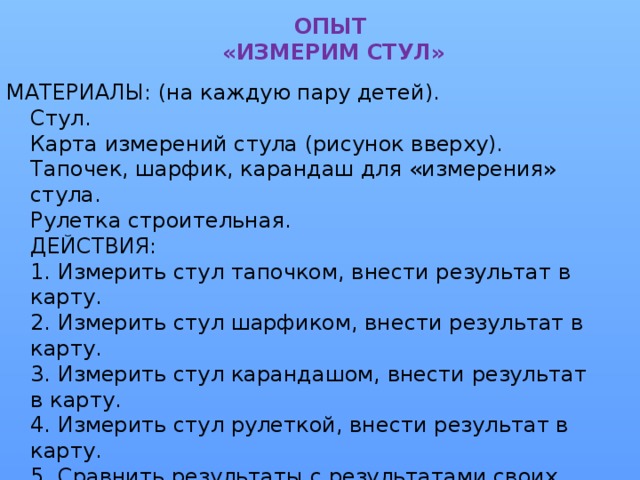 ОПЫТ  «ИЗМЕРИМ СТУЛ» МАТЕРИАЛЫ: (на каждую пару детей).  Стул.  Карта измерений стула (рисунок вверху).  Тапочек, шарфик, карандаш для «измерения» стула.  Рулетка строительная.  ДЕЙСТВИЯ:  1. Измерить стул тапочком, внести результат в карту.  2. Измерить стул шарфиком, внести результат в карту.  3. Измерить стул карандашом, внести результат в карту.  4. Измерить стул рулеткой, внести результат в карту.  5. Сравнить результаты с результатами своих «коллег».  6. Сделать вывод о том, что только результат измерений рулеткой у всех одинаков, а, следовательно, верен.  РЕЗУЛЬТАТ:  Для точных измерений нужен точный инструмент.