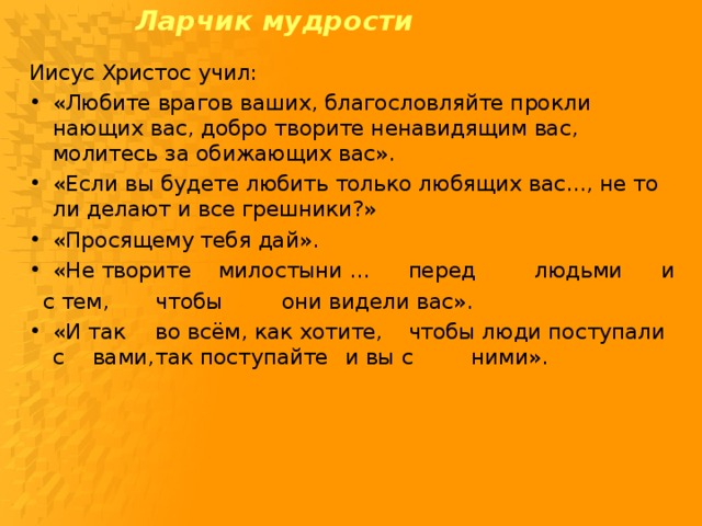 Ларчик мудрости    Иисус Христос учил: «Любите врагов ваших, благословляйте прокли­нающих вас, добро творите ненавидящим вас, молитесь за обижающих вас». «Если вы будете любить только любящих вас..., не то ли делают и все грешники?» «Просящему тебя дай». «Не творите  милостыни ...  перед  людьми  и  с тем,  чтобы  они видели вас».