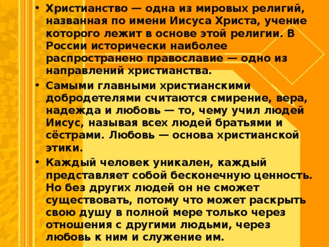 Христианство — одна из мировых религий, на­званная по имени Иисуса Христа, учение которого лежит в основе этой религии. В России историче­ски наиболее распространено православие — одно из направлений христианства. Самыми главными христианскими добродете­лями считаются смирение, вера, надежда и лю­бовь — то, чему учил людей Иисус, называя всех людей братьями и сёстрами. Любовь — основа христианской этики. Каждый человек уникален, каждый представляет собой бесконечную ценность. Но без других людей он не сможет существовать, пото­му что может раскрыть свою душу в полной мере только через отношения с другими людьми, через любовь к ним и служение им.