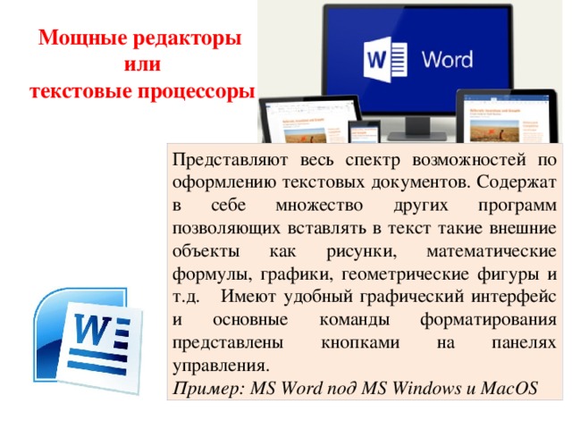 Мощные редакторы  или текстовые процессоры Представляют весь спектр возможностей по оформлению текстовых документов. Содержат в себе множество других программ позволяющих вставлять в текст такие внешние объекты как рисунки, математические формулы, графики, геометрические фигуры и т.д. Имеют удобный графический интерфейс и основные команды форматирования представлены кнопками на панелях управления. Пример: MS Word под MS Windows и MacOS