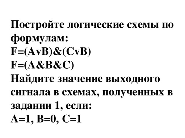 Постройте логические схемы по формулам: F=(AvB)&(СvB) F=(A&B&C) Найдите значение выходного сигнала в схемах, полученных в задании 1, если: A=1, В=0, С=1