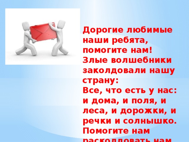 Дорогие любимые наши ребята, помогите нам! Злые волшебники заколдовали нашу страну: Все, что есть у нас: и дома, и поля, и леса, и дорожки, и речки и солнышко. Помогите нам расколдовать нам нашу страну!